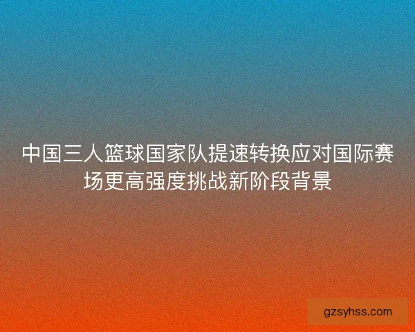 中国三人篮球国家队提速转换应对国际赛场更高强度挑战新阶段背景