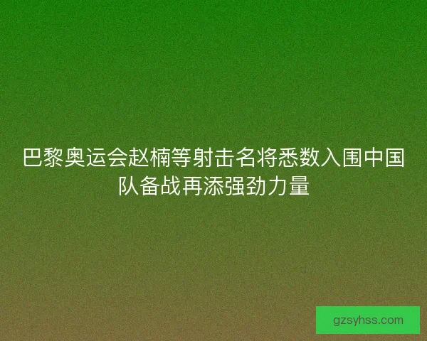 巴黎奥运会赵楠等射击名将悉数入围中国队备战再添强劲力量