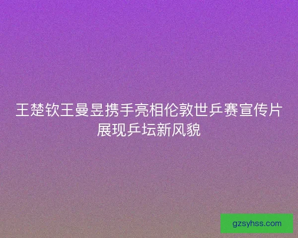 王楚钦王曼昱携手亮相伦敦世乒赛宣传片展现乒坛新风貌